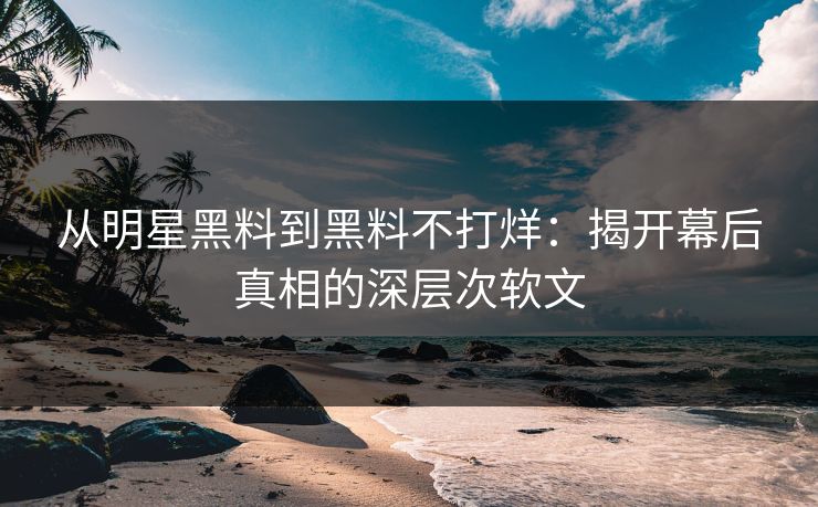 从明星黑料到黑料不打烊:揭开幕后真相的深层次软文 从明星黑料到黑料不打烊:揭开幕后真相的深层次软文