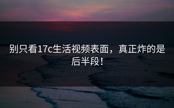 别只看<strong>17C</strong>生活视频表面，真正炸的是后半段！