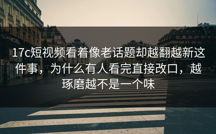 <strong>17C</strong>短视频看着像老话题却越翻越新这件事，为什么有人看完直接改口，越琢磨越不是一个味